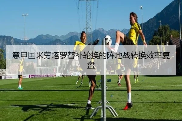 意甲国米劳塔罗替补轮换的阵地战转换效率复盘