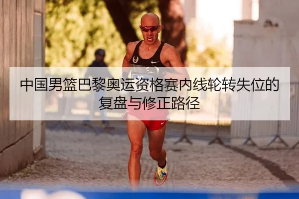 中国男篮巴黎奥运资格赛内线轮转失位的复盘与修正路径